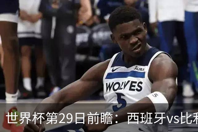 世界杯第29日前瞻：西班牙vs比利时 矛盾之巅的终极对话