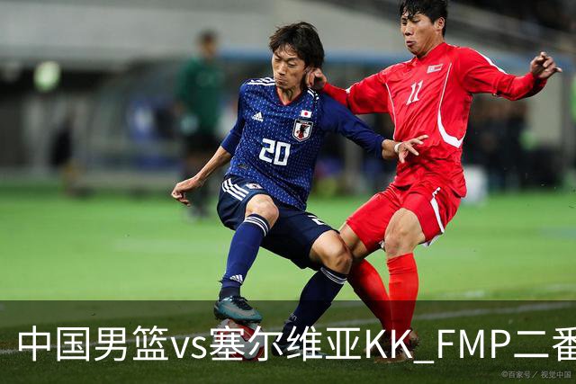 中国男篮vs塞尔维亚KK FMP二番战名单：徐昕庞峥麟领衔 杨曦皓在列