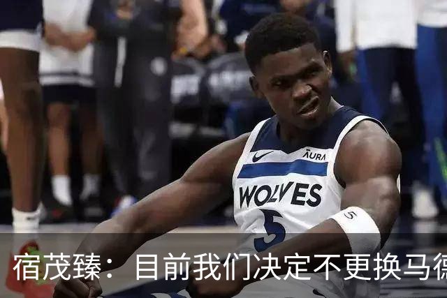 宿茂臻：目前我们决定不更换马德鲁加，其防守方面起到很大作用