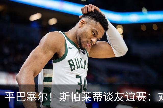 平巴塞尔！斯帕莱蒂谈友谊赛：对球队表现满意，多次错过进球机会
