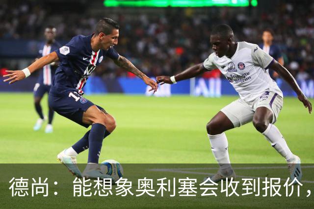 德尚：能想象奥利塞会收到报价，是走是留没有绝对的好坏选择