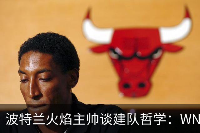 波特兰火焰主帅谈建队哲学：WNBA新军挑战与潜力新星融入