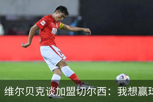 维尔贝克谈加盟切尔西：我想赢球，想进步；我的经验能帮年轻球员
