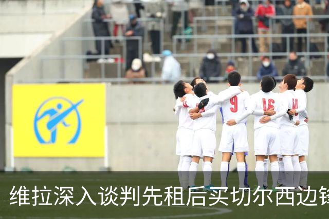 维拉深入谈判先租后买切尔西边锋加纳乔，埃梅里强力推动