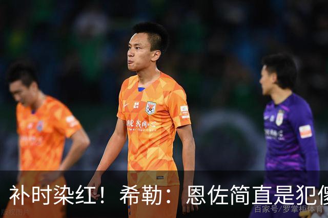 补时染红！希勒：恩佐简直是犯傻，之前染黄就已经很愚蠢了