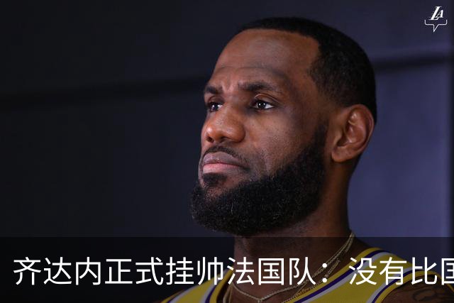 齐达内正式挂帅法国队：没有比国家队更伟大的了