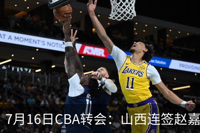 7月16日CBA转会：山西连签赵嘉仁王俊杰追胡金秋，广东达卡里到位广州超市开张